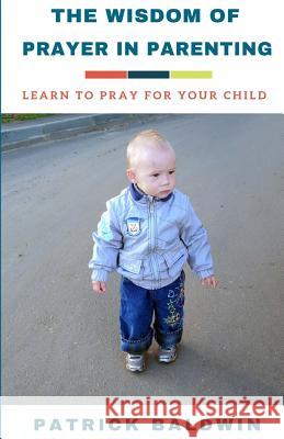 The Wisdom of Prayer in Parenting: The Wisdom of Prayer in Parenting Patrick Baldwin A. J. F 9781717173867 Createspace Independent Publishing Platform