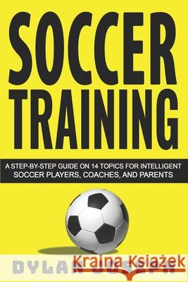 Soccer Training: A Step-by-Step Guide on 14 Topics for Intelligent Soccer Players, Coaches, and Parents Dylan Joseph 9781717175052 Createspace Independent Publishing Platform
