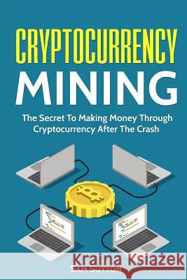 Cryptocurrency Mining: The Secret To Making Money Through Cryptocurrency After The Crash Sutton, Sam 9781717195371 Createspace Independent Publishing Platform