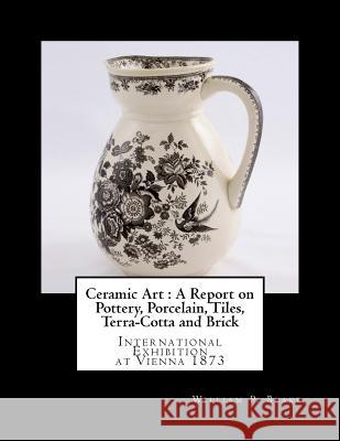Ceramic Art: A Report on Pottery, Porcelain, Tiles, Terra-Cotta and Brick: International Exhibition at Vienna 1873 William P. Blake Miss Georgia Goodblood 9781717221292 Createspace Independent Publishing Platform