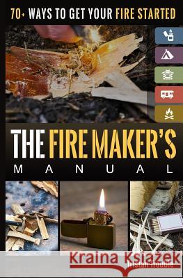 The Fire Maker's Manual: 70+ Ways to Get Your Fire Started Tristan Trouble 9781717344281 Createspace Independent Publishing Platform