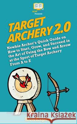 Target Archery 2.0: Newbie Archer's Quick Guide on How to Start, Grow, and Succeed in the Art of Using the Bow and Arrow at the Sport of T Howexpert 9781717352781 Createspace Independent Publishing Platform