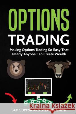 Options Trading: Making Options Trading So Easy That Nearly Anyone Can Create Wealth Sam Sutton Stephen Smith 9781717408594 Createspace Independent Publishing Platform