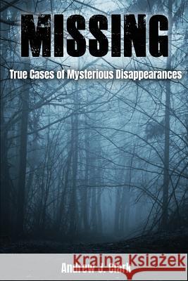 Missing: True Cases of Mysterious Disappearances Andrew J. Clark 9781717421890 Createspace Independent Publishing Platform