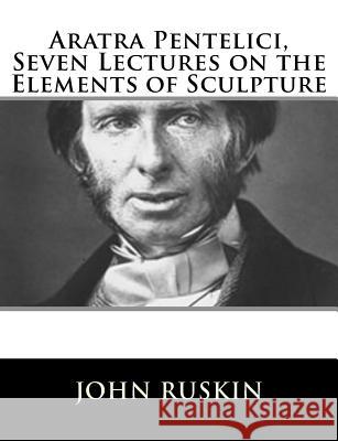 Aratra Pentelici, Seven Lectures on the Elements of Sculpture John Ruskin 9781717423061 Createspace Independent Publishing Platform