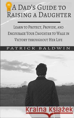 A Dad's Guide to Raising a Daughter: Learn to Protect, Provide, and Encourage Your Daughter to Walk in Victory Throughout Her Life Patrick Baldwin A. J. F 9781717445797 Createspace Independent Publishing Platform