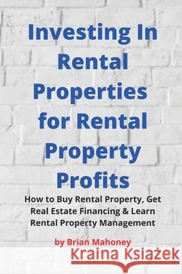 Investing In Rental Properties for Rental Property Profits: How to Buy Rental Property, Get Real Estate Financing & Learn Rental Property Management Brian Mahoney 9781717471017 Createspace Independent Publishing Platform