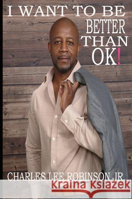 I Want To Be Better Than Ok! Robinson, Charles Lee, Jr. 9781717506368 Createspace Independent Publishing Platform