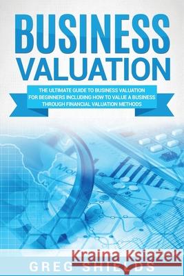 Business Valuation: The Ultimate Guide to Business Valuation for Beginners, Including How to Value a Business Through Financial Valuation Greg Shields 9781717577917 Createspace Independent Publishing Platform