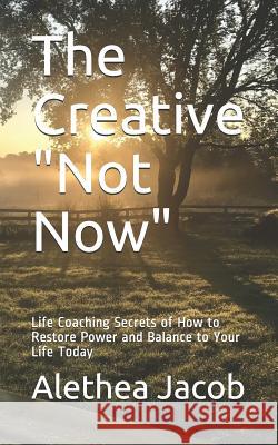The Creative Not Now: Life Coaching Secrets of How to Restore Power and Balance to Your Life Today Alethea Jacob 9781717729484