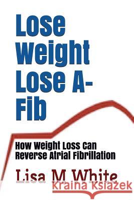 Lose Weight Lose A-Fib: How Weight Loss Can Reverse Atrial Fibrillation Lisa M. White 9781717737120
