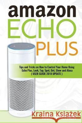 Amazon Echo Plus: Tips and Tricks on How to Control Your Home Using Echo Plus, Look, Tap, Spot, Dot, Show and Alexa (USER GUIDE 2018 UPD Burtner, Rich 9781717821379 Independently Published