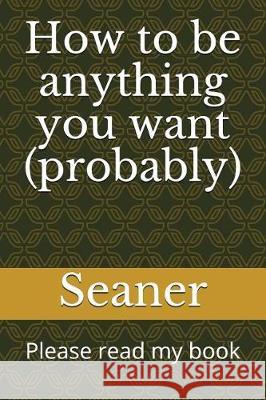 How to Be Anything You Want (Probably): Please Read My Book Seaner Magoo 9781717836564