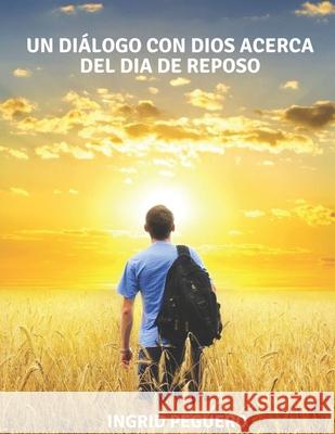 Un Diálogo con Dios acerca del Dia de Reposo: ¿Cual es el Verdadero de Reposo de Dios segun la Biblia el Sábado o el Domingo? Peguero, Ingrid 9781717837585