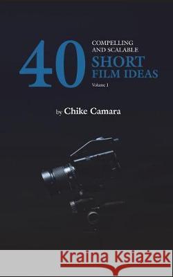 40 Compelling and Scalable Short Film Ideas: Short Film Ideas for Student and Professional Filmmakers Chike Camara 9781717840219 Independently Published