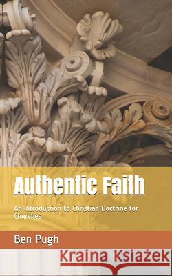 Authentic Faith: An Introduction to Christian Doctrine for Churches Ben Pugh 9781717845948 Independently Published