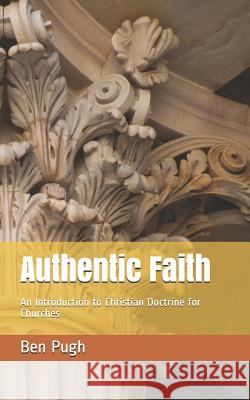 Authentic Faith: An Introduction to Christian Doctrine for Churches Ben Pugh 9781717845948