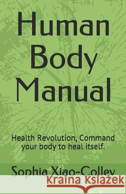 Human Body Manual: Health Revolution, Command your body to heal itself. Xiao-Colley, Sophia Yuhui 9781717928931 Independently Published