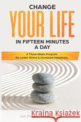 Change Your Life in Fifteen Minutes a Day: A Three-Week Program for Lower Stress & Increased Happiness Jon Peters 9781717935199