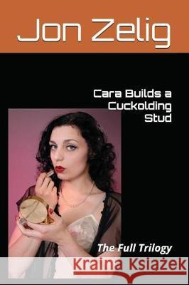 Cara Builds a Cuckolding Stud: The Full Trilogy Jon Zelig 9781717958983 Independently Published