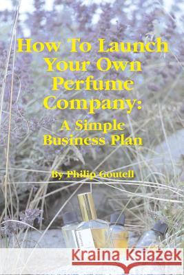 How To Launch Your Own Perfume Company: A Simple Business Plan Goutell, Philip 9781717962744 Independently Published