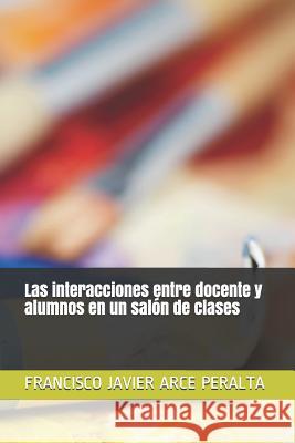 Las interacciones entre docente y alumnos en un salón de clases Arce Peralta, Francisco Javier 9781717979599