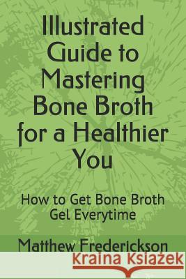 Illustrated Guide to Mastering Bone Broth for a Healthier You: How to Get Bone Broth Gel Everytime Matthew Frederickson 9781717994417