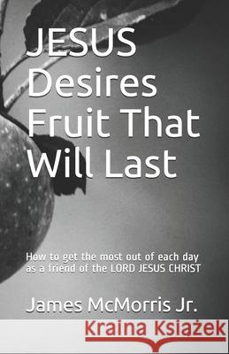 JESUS Desires Fruit That Will Last: How to get the most out of each day as a friend of the LORD JESUS CHRIST Jesus Christ James McMorri 9781718016873 Independently Published