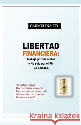 Libertad Financiera: Trabaja por tus metas y no sólo por el fin de semana.: El método seguro que te enseña a generar ingresos pasivos de po Td, Carmelina 9781718040991 Independently Published