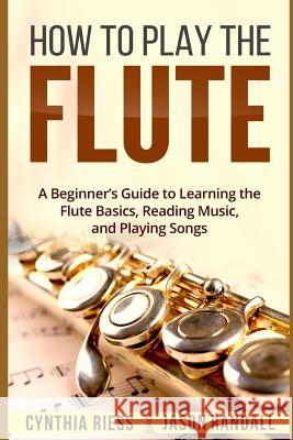 How to Play the Flute: A Beginner's Guide to Learning the Flute Basics, Reading Music, and Playing Songs Jason Randall Cynthia Riess 9781718044883 Independently Published