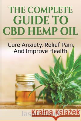 The Complete Guide to CBD Hemp Oil: Cure Anxiety, Relief Pain, and Improve Health Jason Grant 9781718066847 Independently Published