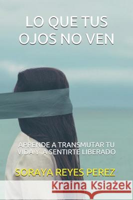 Lo Que Tus Ojos No Ven: Aprende a transmutar tu vida y a sentirte liberado. Reyes Perez, Soraya 9781718140561