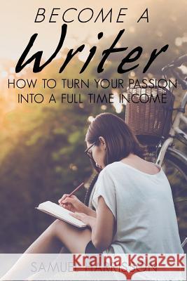 Become A Writer: How to Turn Your Passion Into A Full Time Income Harrisson, Samuel 9781718609693 Createspace Independent Publishing Platform