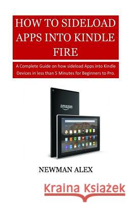How To Sideload Apps Into Your Kindle Fire: A Complete Guide on How sideload Apps into Kindle Devices in less than 5 Minutes for Beginners to Pro. Alex, Newman 9781718630727 Createspace Independent Publishing Platform