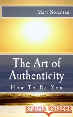 The Art of Authenticity: How to Be You Mary Sorensen 9781718678514