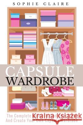 Capsule Wardrobe: The Complete Guide To Find Your Style And Create Your Own Capsule Wardrobe Claire, Sophie 9781718679696 Createspace Independent Publishing Platform