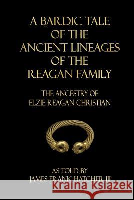 A Bardic Tale of the Ancient Lineages of the Reagan Family: The Ancestry of Elzie Reagan Christian James Frank Hatche 9781718702868
