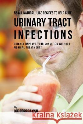 56 All Natural Juice Recipes to Help Cure Urinary Tract Infections: Quickly Improve Your Condition without Medical Treatments Correa Csn, Joe 9781718726918 Createspace Independent Publishing Platform