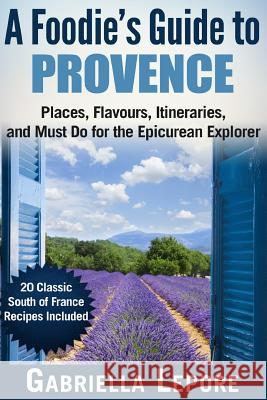 A Foodie's Guide to Provence: Places, Flavors, Itineraries, and Must Do for the Epicurean Explorer - 20 Classic South of France Recipes Included Lepore, Gabriella 9781718750166 Createspace Independent Publishing Platform