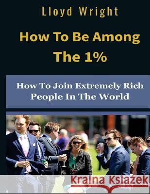 How to be Among the 1%: How to Join the Extremely Rich People in the World Wright, Lloyd 9781718763517 Createspace Independent Publishing Platform
