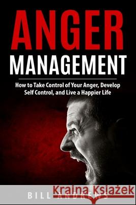 Anger Management: How to Take Control of Your Anger, Develop Self Control, and Live a Happier Life Bill Andrews 9781718802858 Createspace Independent Publishing Platform