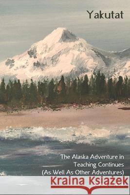 Yakutat: The Alaska Adventure in Teaching Continues (As Well As Other Adventures) Martha J. Husk 9781718828827