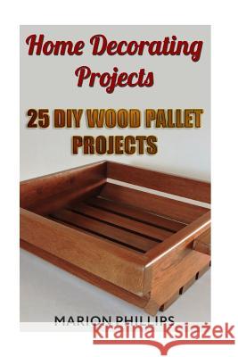 Home Decorating Projects: 25 DIY Wood Pallet Projects Marion Phillips 9781718833227 Createspace Independent Publishing Platform