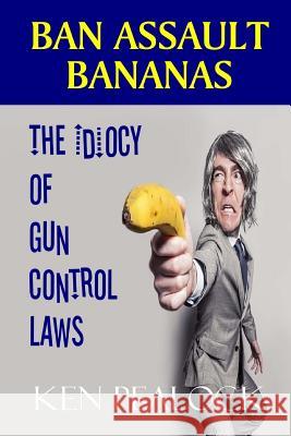 Ban Assault Bananas: The Idiocy of Gun Control Laws Ken Pealock 9781718854505 Createspace Independent Publishing Platform