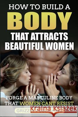How to Build a Body That Attracts Beautiful Women: Forge a Masculine Body That Women Can't Resist Grizzly Publishing 9781718900158 Createspace Independent Publishing Platform