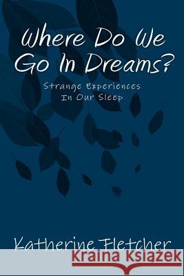 Where Do We Go In Dreams?: Strange Experiences In Our Sleep Fletcher, Katherine 9781718905665 Createspace Independent Publishing Platform