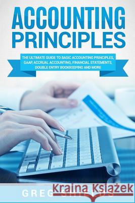 Accounting Principles: The Ultimate Guide to Basic Accounting Principles, GAAP, Accrual Accounting, Financial Statements, Double Entry Bookke Shields, Greg 9781718932005 Createspace Independent Publishing Platform