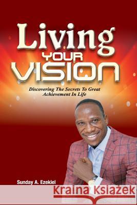 Living Your Vision: Discovering The Secrets To Great Achievement In Life Sunday a. Ezekiel 9781718940536 Createspace Independent Publishing Platform