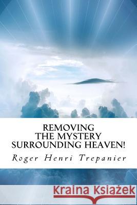 Removing the Mystery Surrounding Heaven! Roger Henri Trepanier 9781718974890 Createspace Independent Publishing Platform