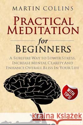 Practical Meditation for Beginners: A Surefire Way to Lower Stress, Increase Mental Clarity And Enhance Overall Bliss In Your Life Collins, Martin 9781718992467 Createspace Independent Publishing Platform